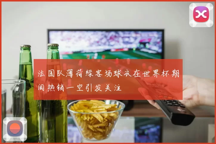 法国队薄荷绿客场球衣在世界杯期间热销一空引发关注