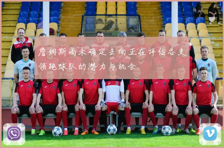 詹姆斯尚未确定去向正在评估各支领跑球队的潜力与机会