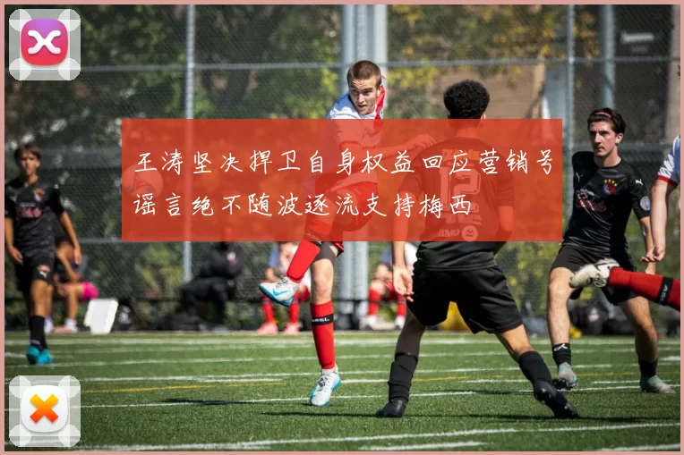 王涛坚决捍卫自身权益回应营销号谣言绝不随波逐流支持梅西